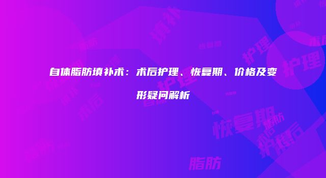 自体脂肪填补术：术后护理、恢复期、价格及变形疑问解析