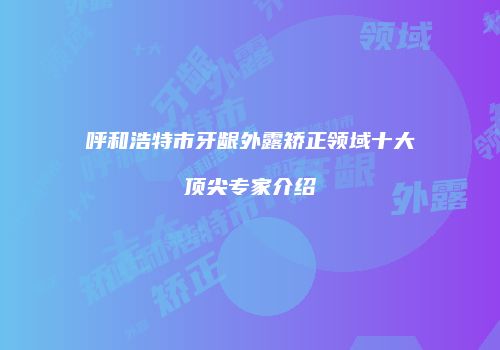 呼和浩特市牙龈外露矫正领域十大顶尖专家介绍