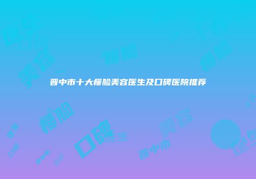 晋中市十大瘦脸美容医生及口碑医院推荐