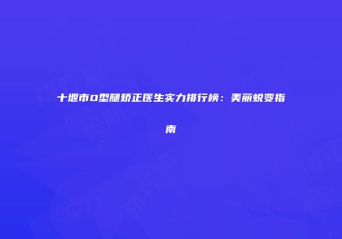 十堰市O型腿矫正医生实力排行榜：美丽蜕变指南