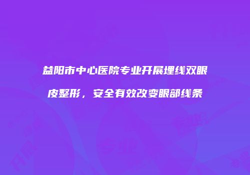 益阳市中心医院专业开展埋线双眼皮整形，安全有效改变眼部线条