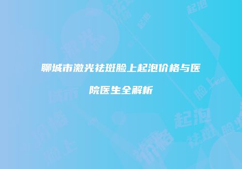 聊城市激光祛斑脸上起泡价格与医院医生全解析