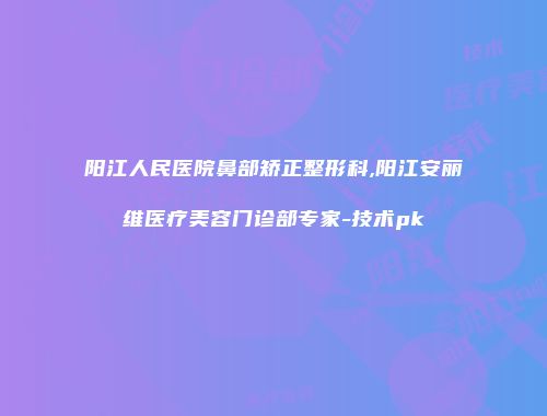 阳江人民医院鼻部矫正整形科,阳江安丽维医疗美容门诊部专家-技术pk