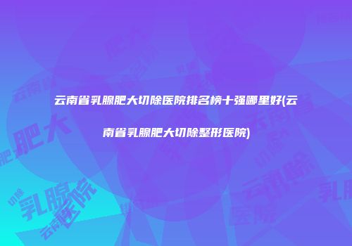 云南省乳腺肥大切除医院排名榜十强哪里好(云南省乳腺肥大切除整形医院)
