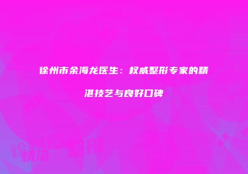 徐州市余海龙医生：权威整形专家的精湛技艺与良好口碑