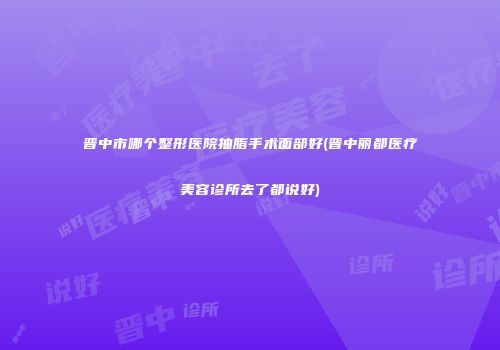 晋中市哪个整形医院抽脂手术面部好(晋中丽都医疗美容诊所去了都说好)