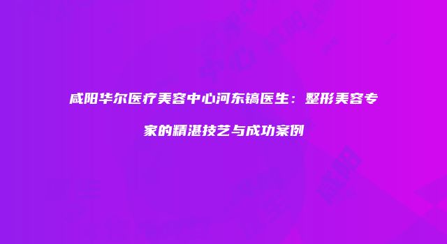 咸阳华尔医疗美容中心河东镐医生：整形美容专家的精湛技艺与成功案例