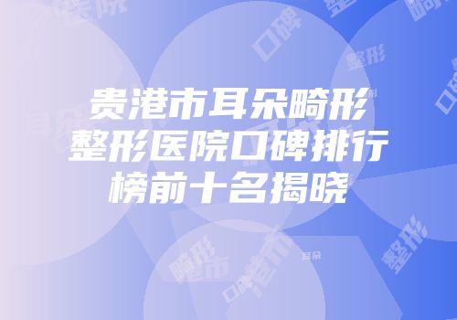 贵港市耳朵畸形整形医院口碑排行榜前十名揭晓