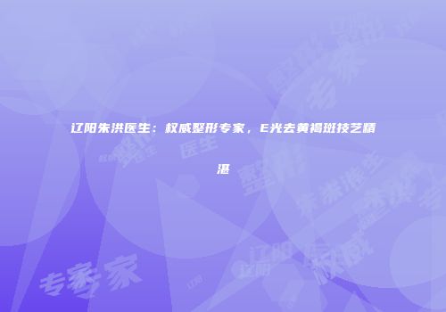 辽阳朱洪医生：权威整形专家，E光去黄褐斑技艺精湛