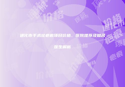 通化市手术祛疤痕项目价格、医院推荐及知名医生解析