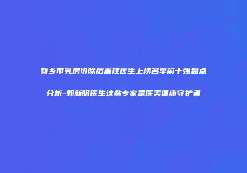 新乡市乳房切除后重建医生上榜名单前十强盘点分析-郭新明医生这些专家是医美健康守护者