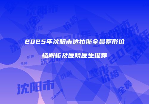 2025年沈阳市达拉斯全鼻整形价格解析及医院医生推荐