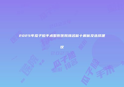 2025年瓜子脸手术整形医院排名前十解析及选择建议
