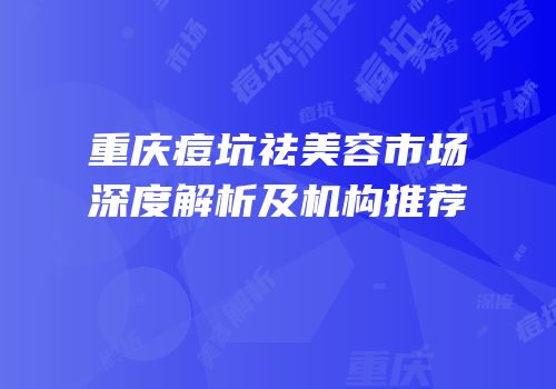 重庆痘坑祛美容市场深度解析及机构推荐