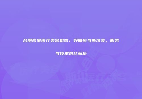 合肥两家医疗美容机构：好肤恒与斯尔美，服务与技术对比解析