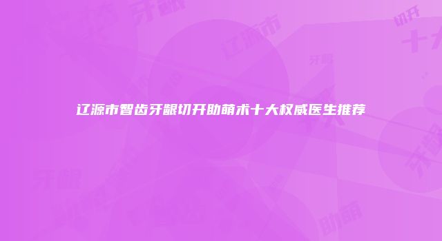 辽源市智齿牙龈切开助萌术十大权威医生推荐