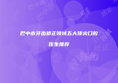 巴中市牙齿矫正领域五大顶尖口腔医生推荐