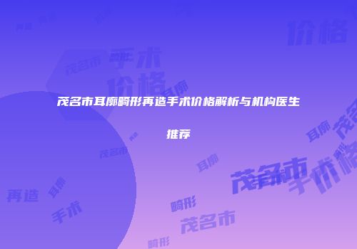 茂名市耳廓畸形再造手术价格解析与机构医生推荐