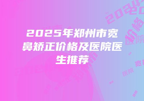 2025年郑州市宽鼻矫正价格及医院医生推荐
