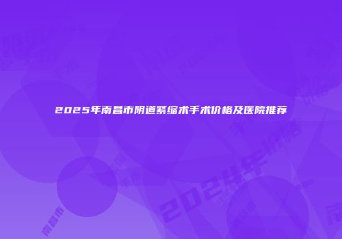 2025年南昌市阴道紧缩术手术价格及医院推荐