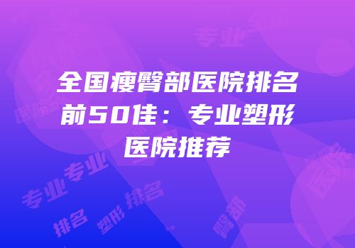 全国瘦臀部医院排名前50佳：专业塑形医院推荐