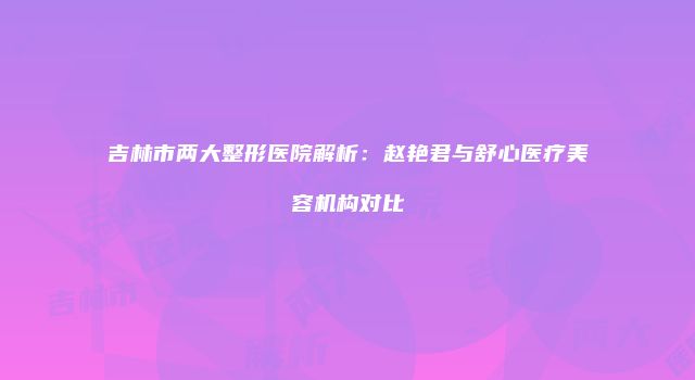 吉林市两大整形医院解析：赵艳君与舒心医疗美容机构对比
