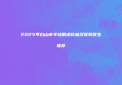 2025年白山市半纹唇术价格及医院医生推荐