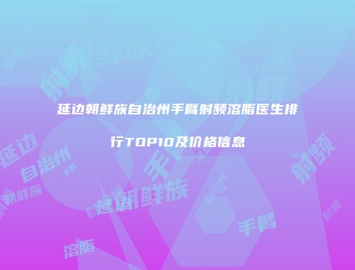 延边朝鲜族自治州手臂射频溶脂医生排行TOP10及价格信息