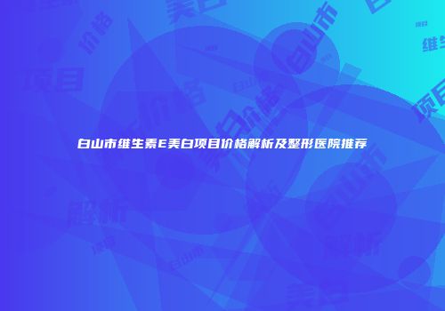白山市维生素E美白项目价格解析及整形医院推荐