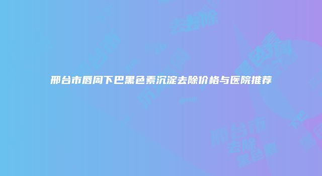 邢台市唇周下巴黑色素沉淀去除价格与医院推荐