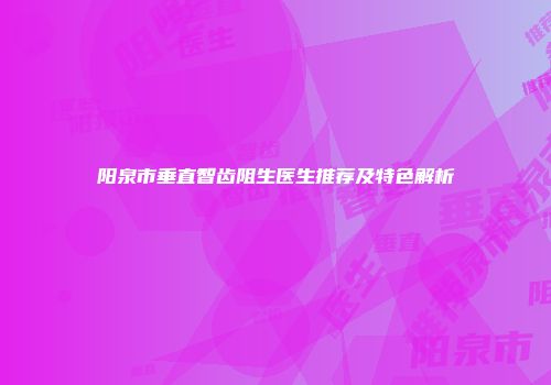 阳泉市垂直智齿阻生医生推荐及特色解析