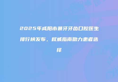 2025年咸阳市暴牙牙齿口腔医生排行榜发布，权威指南助力患者选择