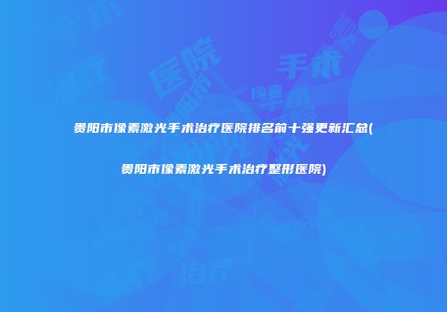 贵阳市像素激光手术治疗医院排名前十强更新汇总(贵阳市像素激光手术治疗整形医院)