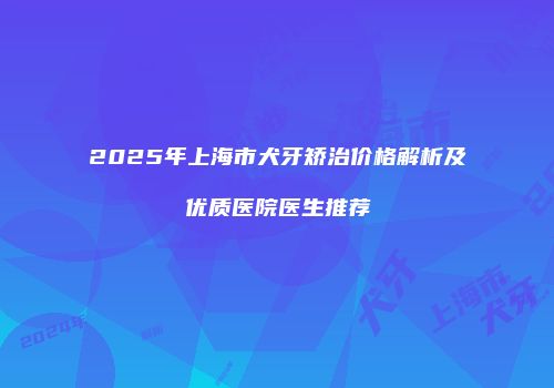 2025年上海市犬牙矫治价格解析及优质医院医生推荐