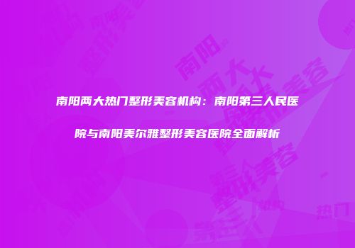 南阳两大热门整形美容机构：南阳第三人民医院与南阳美尔雅整形美容医院全面解析