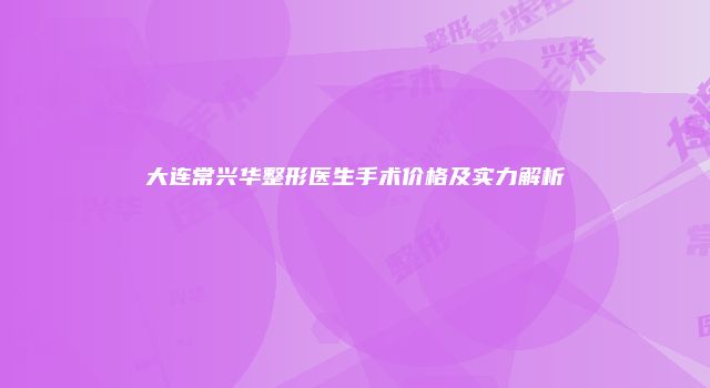 大连常兴华整形医生手术价格及实力解析