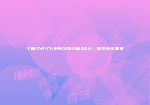 全国胖子双下巴医院排名前50名，助您美丽蜕变