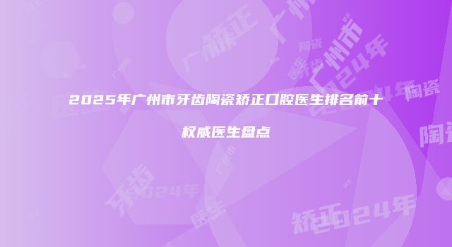 2025年广州市牙齿陶瓷矫正口腔医生排名前十权威医生盘点