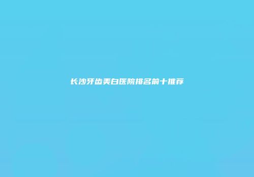 长沙牙齿美白医院排名前十推荐
