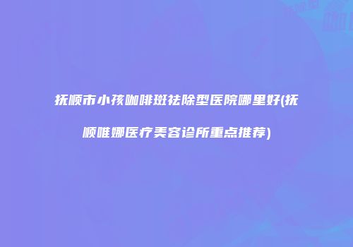 抚顺市小孩咖啡斑祛除型医院哪里好(抚顺唯娜医疗美容诊所重点推荐)