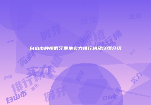 白山市种植假牙医生实力排行榜及详细介绍