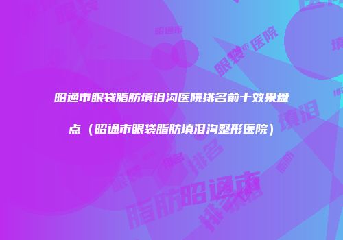 昭通市眼袋脂肪填泪沟医院排名前十效果盘点（昭通市眼袋脂肪填泪沟整形医院）