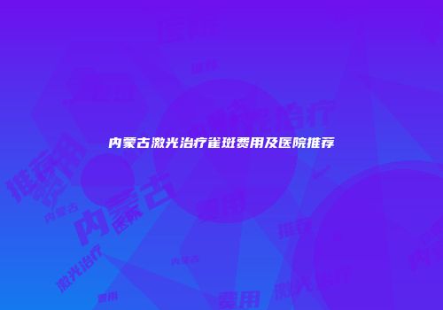 内蒙古激光治疗雀斑费用及医院推荐