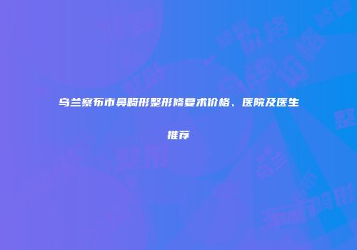 乌兰察布市鼻畸形整形修复术价格、医院及医生推荐