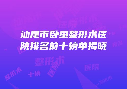 汕尾市卧蚕整形术医院排名前十榜单揭晓