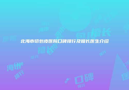 北海市切包皮医院口碑排行及擅长医生介绍