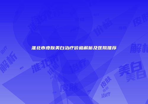 淮北市皮肤美白治疗价格解析及医院推荐