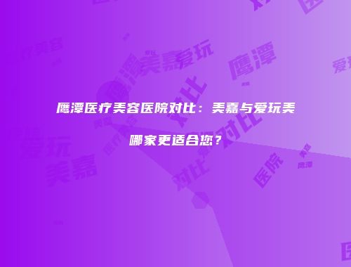 鹰潭医疗美容医院对比：美嘉与爱玩美哪家更适合您？
