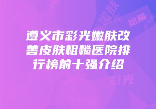 遵义市彩光嫩肤改善皮肤粗糙医院排行榜前十强介绍
