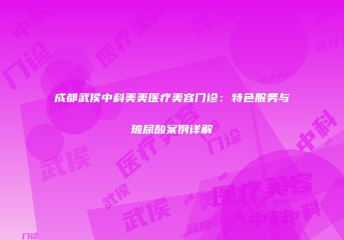 成都武侯中科美美医疗美容门诊：特色服务与玻尿酸案例详解